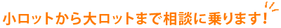 小ロットから大ロットまで相談に乗ります！